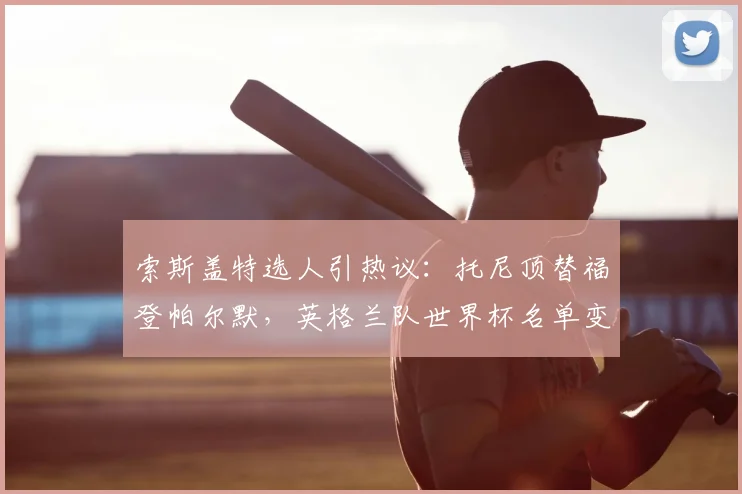 索斯盖特选人引热议：托尼顶替福登帕尔默，英格兰队世界杯名单变动深度解析