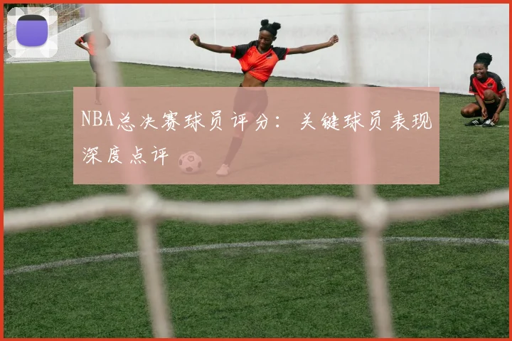 NBA总决赛球员评分：关键球员表现深度点评