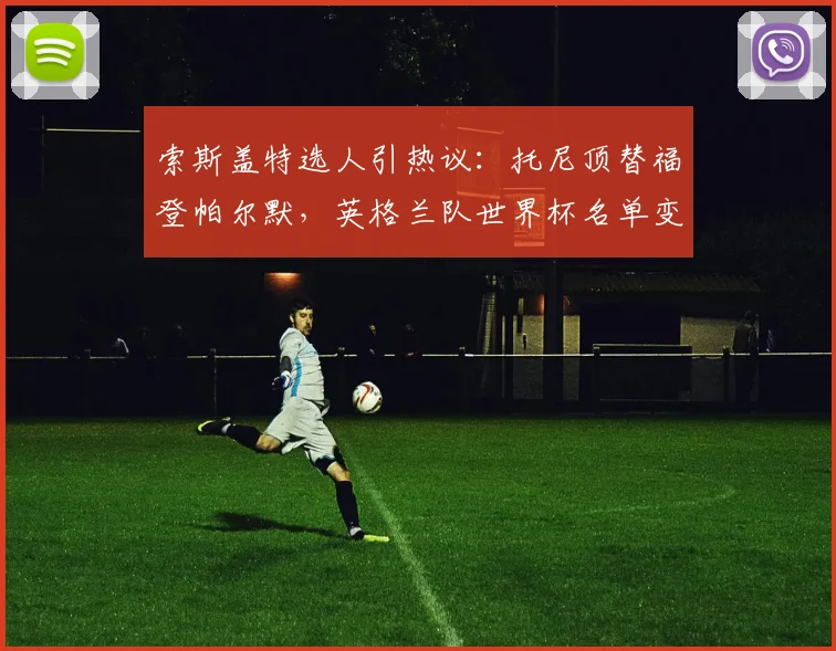 索斯盖特选人引热议：托尼顶替福登帕尔默，英格兰队世界杯名单变动深度解析