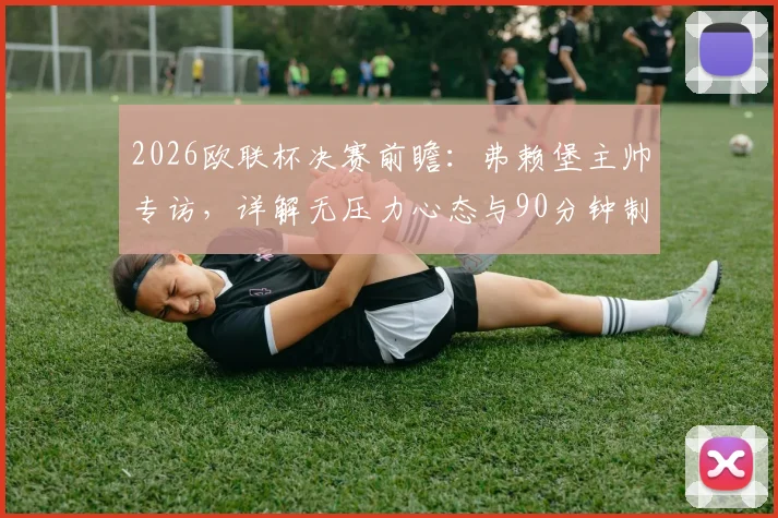 2026欧联杯决赛前瞻：弗赖堡主帅专访，详解无压力心态与90分钟制胜计划