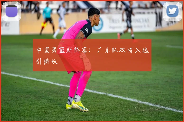 中国男篮新阵容:广东队双将入选引热议