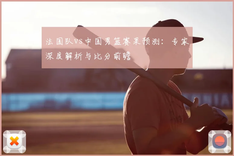 法国队vs中国男篮赛果预测：专家深度解析与比分前瞻