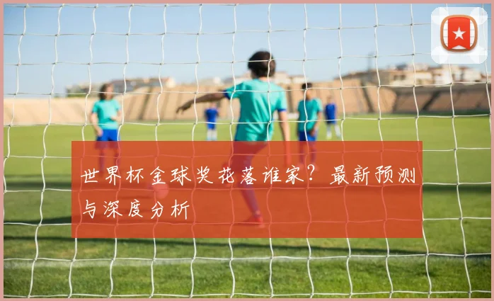 世界杯金球奖花落谁家？最新预测与深度分析