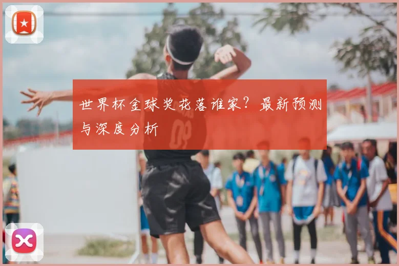 世界杯金球奖花落谁家？最新预测与深度分析