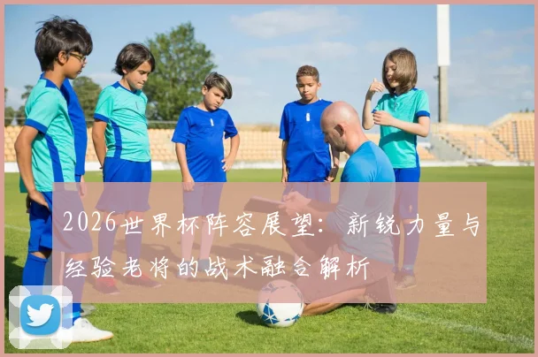 2026世界杯阵容展望：新锐力量与经验老将的战术融合解析